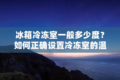 冰箱冷冻室一般多少度？如何正确设置冷冻室的温度？