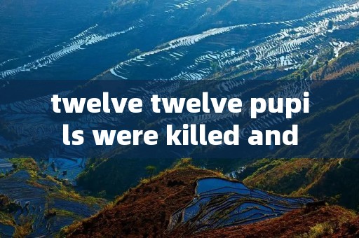 twelve twelve pupils were killed and