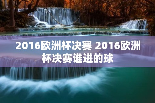 2016欧洲杯决赛 2016欧洲杯决赛谁进的球