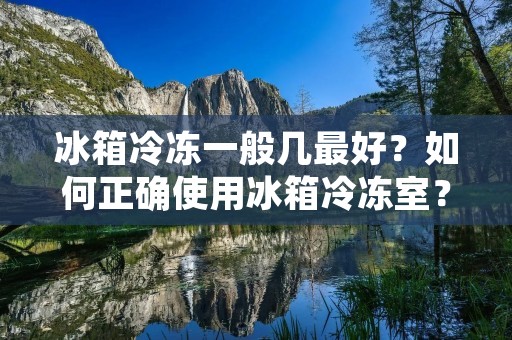 冰箱冷冻一般几最好？如何正确使用冰箱冷冻室？