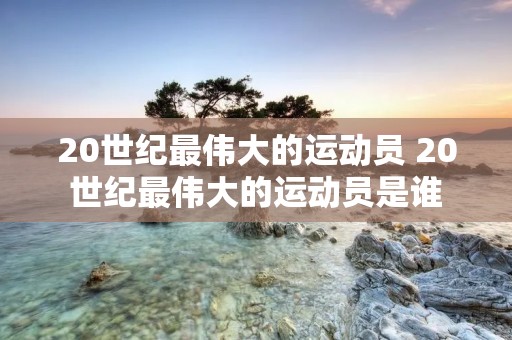 20世纪最伟大的运动员 20世纪最伟大的运动员是谁