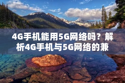 4G手机能用5G网络吗?解析4G手机与5G网络的兼容性问题