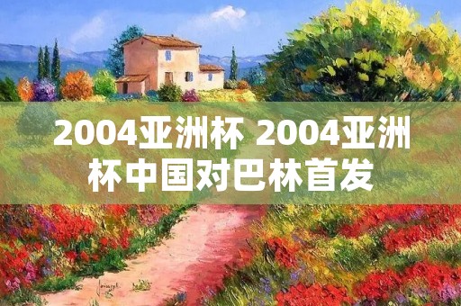 2004亚洲杯 2004亚洲杯中国对巴林首发 2004亚洲杯 2004亚洲杯中国对巴林首发