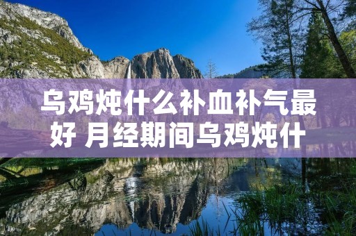 乌鸡炖什么补血补气最好 月经期间乌鸡炖什么补血补气最好