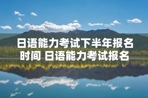 日语能力考试下半年报名时间 日语能力考试报名时间过了还可以报吗