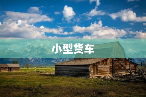 小型货车：方便快捷的物流运输选择