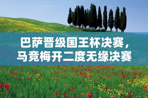 巴萨晋级国王杯决赛,马竞梅开二度无缘决赛 巴萨晋级国王杯决赛,马竞梅开二度无缘决赛