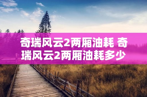 奇瑞风云2两厢油耗 奇瑞风云2两厢油耗多少 奇瑞风云2两厢油耗 奇瑞风云2两厢油耗多少
