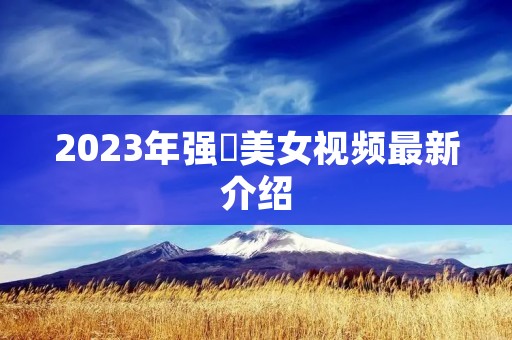 2023年强姧美女视频最新介绍