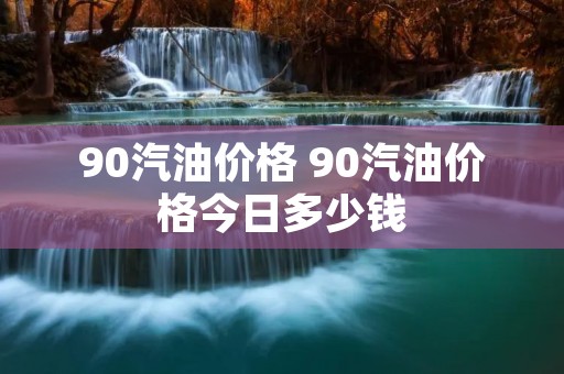 90汽油价格 90汽油价格今日多少钱 90汽油价格 90汽油价格今日多少钱