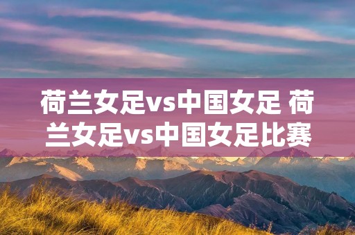 荷兰女足vs中国女足 荷兰女足vs中国女足比赛 荷兰女足vs中国女足 荷兰女足vs中国女足比赛