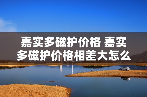 嘉实多磁护价格 嘉实多磁护价格相差大怎么回事