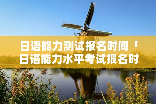 日语能力测试报名时间「日语能力水平考试报名时间」