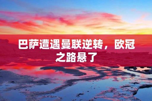 巴萨遭遇曼联逆转,欧冠之路悬了 巴萨遭遇曼联逆转,欧冠之路悬了