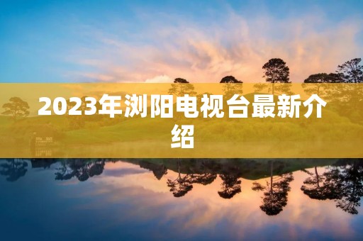 2023年浏阳电视台最新介绍