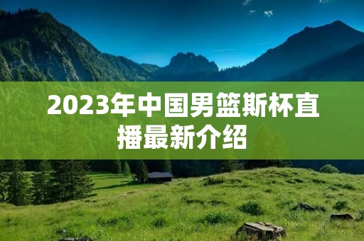 2023年中国男篮斯杯直播最新介绍