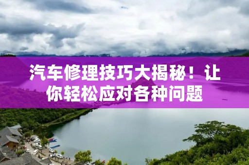 汽车修理技巧大揭秘!让你轻松应对各种问题 汽车修理技巧大揭秘!让你轻松应对各种问题