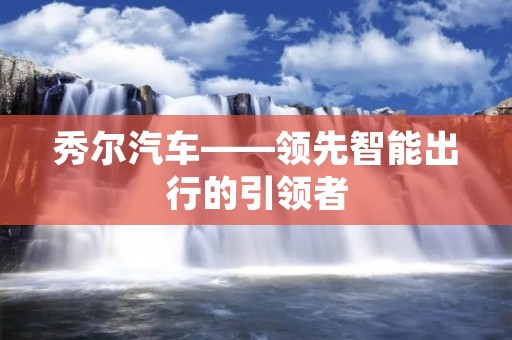 秀尔汽车——领先智能出行的引领者 秀尔汽车——领先智能出行的引领者