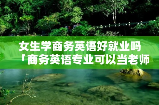 女生学商务英语好就业吗「商务英语专业可以当老师吗」