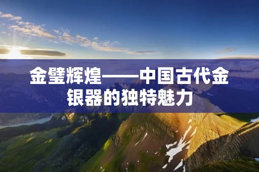 金璧辉煌——中国古代金银器的独特魅力 金璧辉煌——中国古代金银器的独特魅力