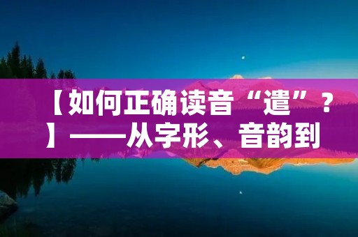 【如何正确读音“遣”？】——从字形、音韵到用法详解