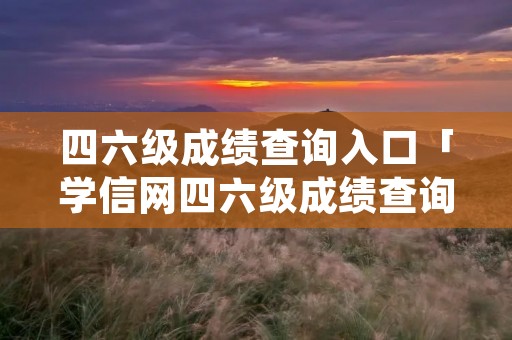 四六级成绩查询入口「学信网四六级成绩查询入口」