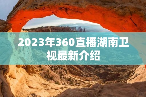 2023年360直播湖南卫视最新介绍