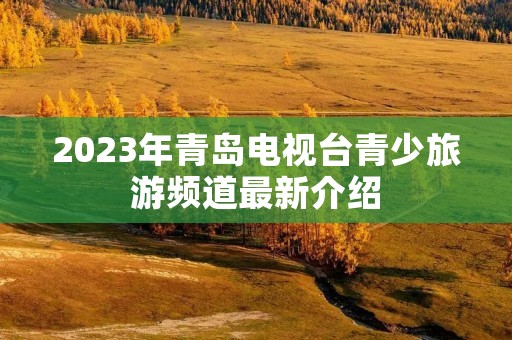 2023年青岛电视台青少旅游频道最新介绍