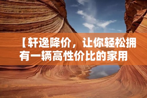 【轩逸降价,让你轻松拥有一辆高性价比的家用车】 【轩逸降价,让你轻松拥有一辆高性价比的家用车】