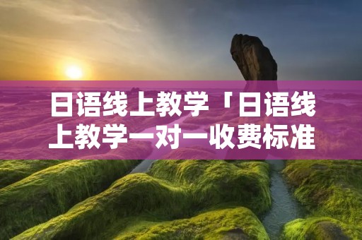 日语线上教学「日语线上教学一对一收费标准」