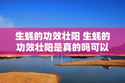 生蚝的功效壮阳 生蚝的功效壮阳是真的吗可以和什么一起煲汤 生蚝的功效壮阳 生蚝的功效壮阳是真的吗可以和什么一起煲汤