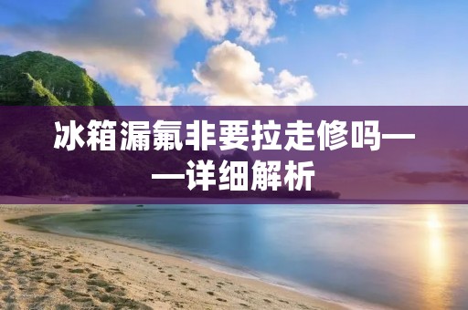 冰箱漏氟非要拉走修吗——详细解析 冰箱漏氟非要拉走修吗——详细解析