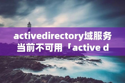 activedirectory域服务当前不可用「active directory 域服务器当前不可用」 activedirectory域服务当前不可用「active directory 域服务器当前不可用」