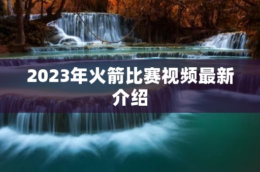 2023年火箭比赛视频最新介绍