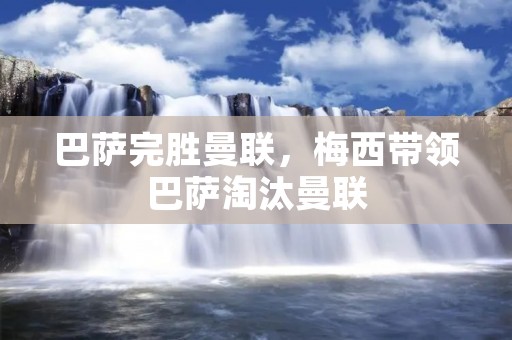 巴萨完胜曼联,梅西带领巴萨淘汰曼联 巴萨完胜曼联,梅西带领巴萨淘汰曼联