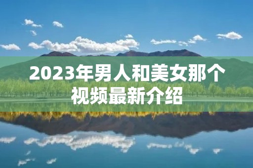 2023年男人和美女那个视频最新介绍