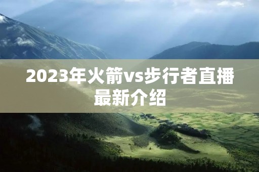 2023年火箭vs步行者直播最新介绍 2023年火箭vs步行者直播最新介绍