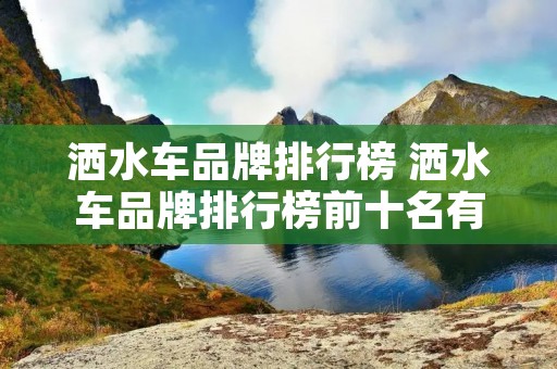 洒水车品牌排行榜 洒水车品牌排行榜前十名有哪些