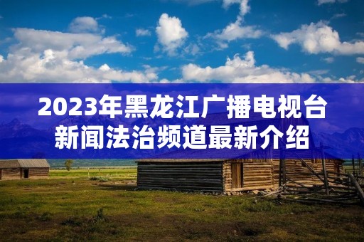 2023年黑龙江广播电视台新闻法治频道最新介绍 2023年黑龙江广播电视台新闻法治频道最新介绍