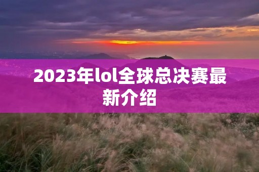 2023年lol全球总决赛最新介绍