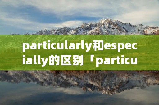 particularly和especially的区别「particularly与especially」