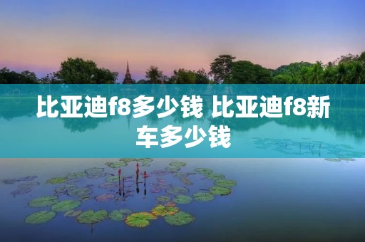 比亚迪f8多少钱 比亚迪f8新车多少钱 比亚迪f8多少钱 比亚迪f8新车多少钱