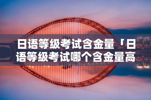 日语等级考试含金量「日语等级考试哪个含金量高」