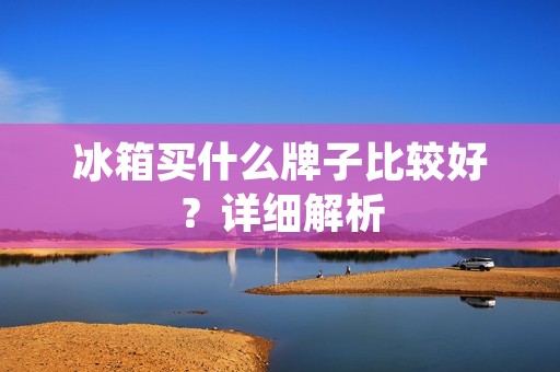 冰箱买什么牌子比较好？详细解析