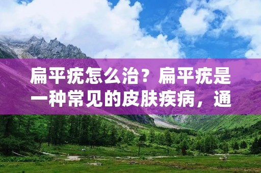 扁平疣怎么治？扁平疣是一种常见的皮肤疾病，通常出现在手臂、腿部、面部等部位。它是由人体感染人**瘤病毒（HPV）所引起的，通常不会对身体造成太大的伤害，但会对外貌造成影响，因此需要及时治疗。