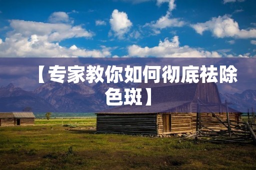【专家教你如何彻底祛除色斑】 【专家教你如何彻底祛除色斑】