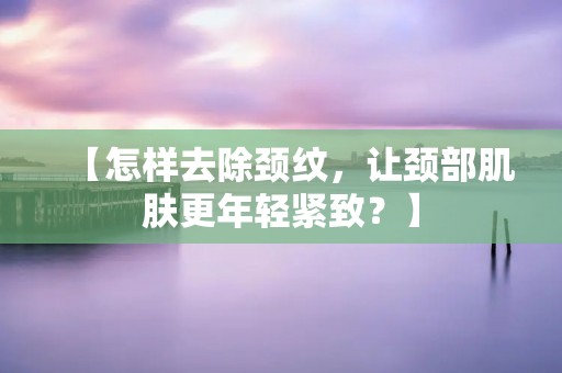 【怎样去除颈纹，让颈部肌肤更年轻紧致？】