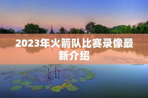 2023年火箭队比赛录像最新介绍 2023年火箭队比赛录像最新介绍