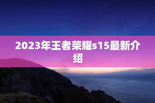 2023年王者荣耀s15最新介绍 2023年王者荣耀s15最新介绍