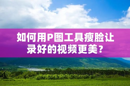 如何用P图工具瘦脸让录好的视频更美?